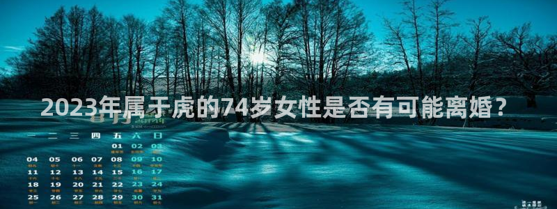 天天购彩2登录地址：2023年属于虎的74岁女性是否有可能离婚？