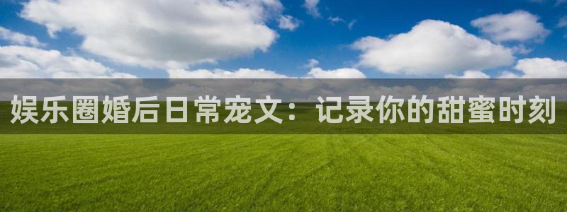 天天购彩代理注册官网入口：娱乐圈婚后日常宠文：记录你的甜蜜时刻