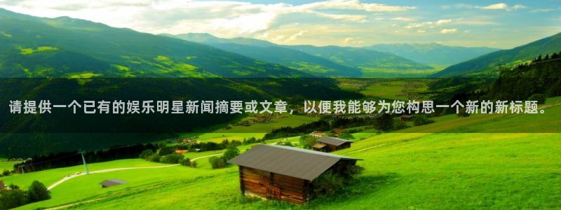 天天购彩3平台登录注册：请提供一个已有的娱乐明星新闻摘要或文章，以便我能够为您构